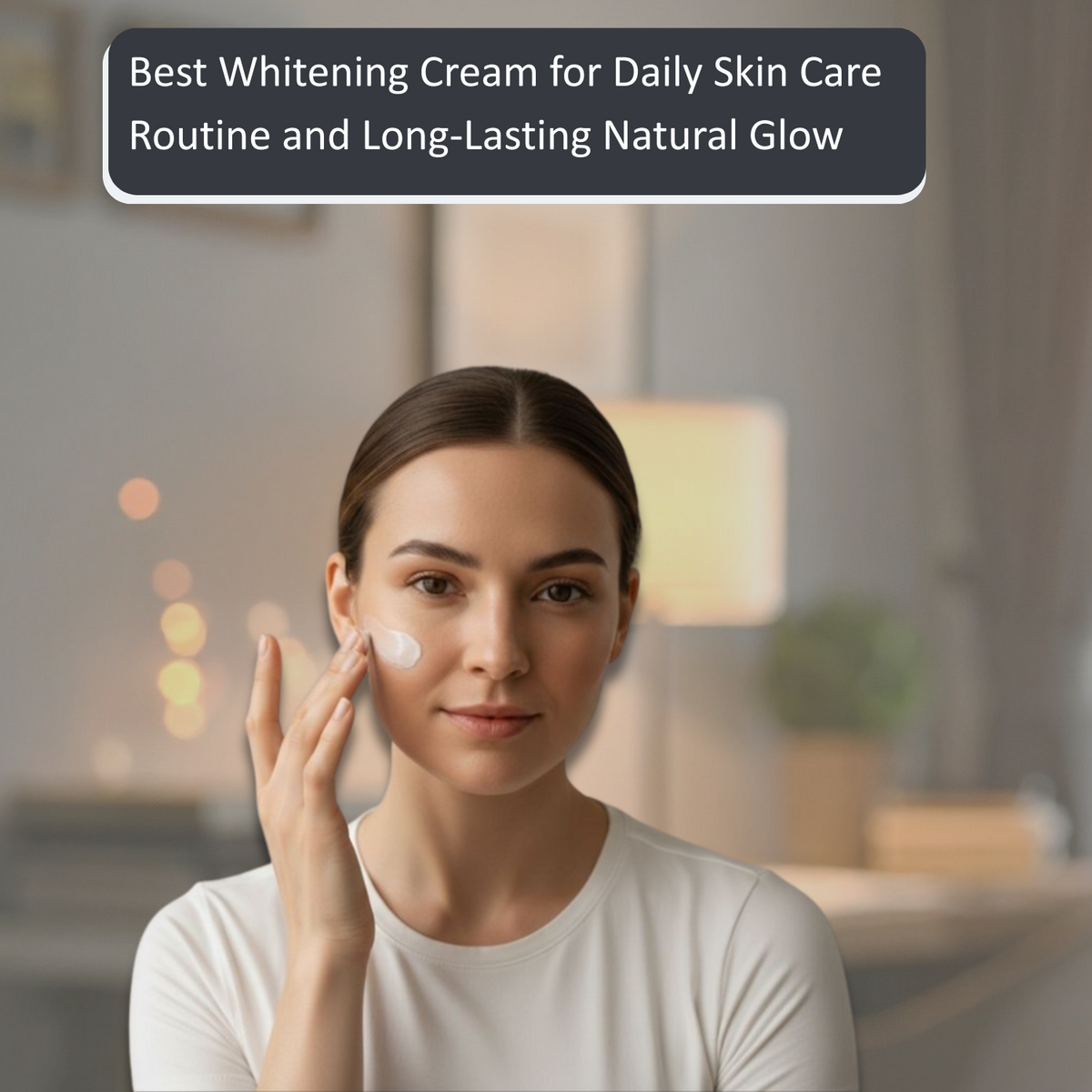 Best Whitening Cream for Daily Skin Care Routine and Long-Lasting Glow